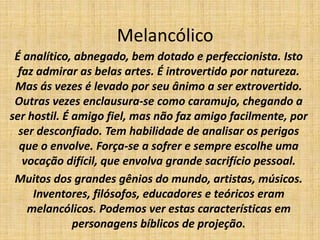 Melancólico
É analítico, abnegado, bem dotado e perfeccionista. Isto
faz admirar as belas artes. É introvertido por natureza.
Mas ás vezes é levado por seu ânimo a ser extrovertido.
Outras vezes enclausura-se como caramujo, chegando a
ser hostil. É amigo fiel, mas não faz amigo facilmente, por
ser desconfiado. Tem habilidade de analisar os perigos
que o envolve. Força-se a sofrer e sempre escolhe uma
vocação difícil, que envolva grande sacrifício pessoal.
Muitos dos grandes gênios do mundo, artistas, músicos.
Inventores, filósofos, educadores e teóricos eram
melancólicos. Podemos ver estas características em
personagens bíblicos de projeção.
 