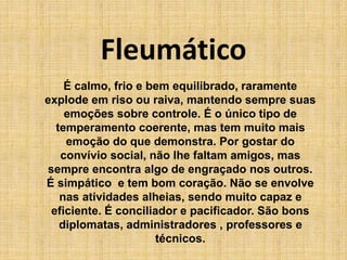 Fleumático
É calmo, frio e bem equilibrado, raramente
explode em riso ou raiva, mantendo sempre suas
emoções sobre controle. É o único tipo de
temperamento coerente, mas tem muito mais
emoção do que demonstra. Por gostar do
convívio social, não lhe faltam amigos, mas
sempre encontra algo de engraçado nos outros.
É simpático e tem bom coração. Não se envolve
nas atividades alheias, sendo muito capaz e
eficiente. É conciliador e pacificador. São bons
diplomatas, administradores , professores e
técnicos.
 
