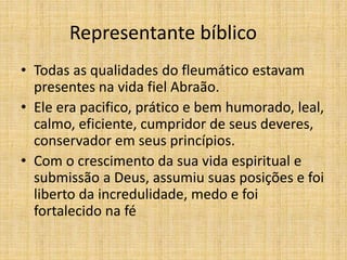 Representante bíblico
• Todas as qualidades do fleumático estavam
presentes na vida fiel Abraão.
• Ele era pacifico, prático e bem humorado, leal,
calmo, eficiente, cumpridor de seus deveres,
conservador em seus princípios.
• Com o crescimento da sua vida espiritual e
submissão a Deus, assumiu suas posições e foi
liberto da incredulidade, medo e foi
fortalecido na fé
 