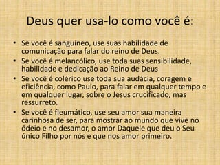 Deus quer usa-lo como você é:
• Se você é sanguíneo, use suas habilidade de
comunicação para falar do reino de Deus.
• Se você é melancólico, use toda suas sensibilidade,
habilidade e dedicação ao Reino de Deus
• Se você é colérico use toda sua audácia, coragem e
eficiência, como Paulo, para falar em qualquer tempo e
em qualquer lugar, sobre o Jesus crucificado, mas
ressurreto.
• Se você é fleumático, use seu amor sua maneira
carinhosa de ser, para mostrar ao mundo que vive no
ódeio e no desamor, o amor Daquele que deu o Seu
único Filho por nós e que nos amor primeiro.
 