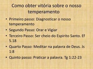Como obter vitória sobre o nosso
temperamento
• Primeiro passo: Diagnosticar o nosso
temperamento
• Segundo Passo: Orar e Vigiar
• Terceiro Passo: Ser cheio do Espirito Santo. Ef
5.18
• Quarto Passo: Meditar na palavra de Deus. Js
1:8
• Quinto passo: Praticar a palavra. Tg 1:22-23
 