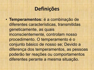 Definições
• Temperamentos: é a combinação de
diferentes características, transmitidas
geneticamente, as quais
inconscientemente, controlam nosso
procedimento. O temperamento é o
conjunto básico de nosso se; Devido a
diferença dos temperamentos, as pessoas
poderão ter reações ou comportamentos
diferentes perante a mesma situação.
 
