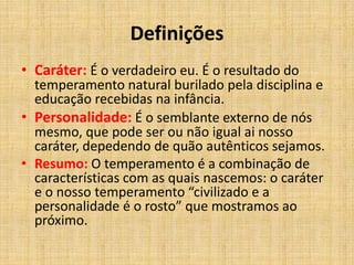 Definições
• Caráter: É o verdadeiro eu. É o resultado do
temperamento natural burilado pela disciplina e
educação recebidas na infância.
• Personalidade: É o semblante externo de nós
mesmo, que pode ser ou não igual ai nosso
caráter, depedendo de quão autênticos sejamos.
• Resumo: O temperamento é a combinação de
características com as quais nascemos: o caráter
e o nosso temperamento “civilizado e a
personalidade é o rosto” que mostramos ao
próximo.
 