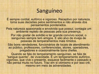 Sanguíneo
É sempre cordial, eufórico e vigoroso. Receptivo por natureza,
toma suas decisões pelos sentimentos e não através dos
pensamentos ponderados.
Pela natureza apaixonada e envolvida que possui, contagia um
ambiente repleto de pessoas pela sua presença.
Por não gostar de solidão e ter grande convívio social, o
sanguíneo sempre tem amigos. E são alvo de inveja de
pessoas de temperamentos mais tímidos.
São bons vendedores, funcionários de locais de atendimento
ao público, professores, conferencistas, atores, operadores,
pregadores e ocasionalmente bons chefes.
Quando se fala do temperamento sanguíneo, se fala de
“sangue quente”, de vivacidade. É um temperamento eufórico,
vigoroso, que vive o presente, esquece facilmente o passado e
não pensa muito no futuro. Traz em si otimismo e por isso crê,
mesmo em meio às adversidades.
 