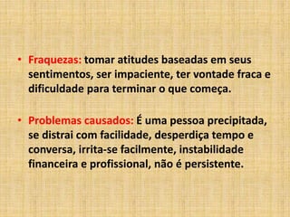 • Fraquezas: tomar atitudes baseadas em seus
sentimentos, ser impaciente, ter vontade fraca e
dificuldade para terminar o que começa.
• Problemas causados: É uma pessoa precipitada,
se distrai com facilidade, desperdiça tempo e
conversa, irrita-se facilmente, instabilidade
financeira e profissional, não é persistente.
 
