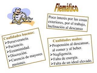 Flemático Poco interés por las cosas exteriores, por el trabajo, Inclinación al descanso Cualidades buenas: Perseverancia. Paciencia. Ecuanimidad. Discreción. Carencia de mayores  pasiones. Cualidades malas: Propensión al descansar, al comer y al beber. Negligencia. Falta de energía. Falta de un ideal elevado. 