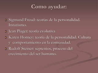 Como ayudar: 
 Sigmund Freud: teorías de la personalidad. 
Innatismo. 
 Jean Piaget: teoría evolutiva 
 Karen Horney: teoría de la personalidad. Cultura 
y comportamiento en la comunidad. 
 Rudolf Steiner: septenios, proceso del 
crecimiento del ser humano. 
 