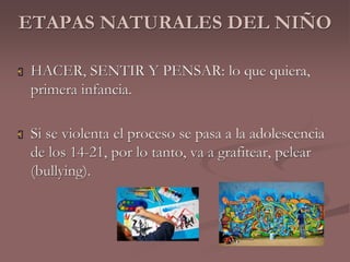 ETAPAS NATURALES DEL NIÑO 
 HACER, SENTIR Y PENSAR: lo que quiera, 
primera infancia. 
 Si se violenta el proceso se pasa a la adolescencia 
de los 14-21, por lo tanto, va a grafitear, pelear 
(bullying). 
 