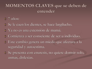 MOMENTOS CLAVES que se deben de 
entender 
 7 años: 
 Se le caen los dientes, se hace largilucho. 
 Ya no es una extensión de mamá. 
 Comienza a ser consciente de ser u individuo. 
 Este cambio genera un miedo que afectara a la 
seguridad y autoestima. 
 Se presenta con enuresis, no quiere dormir solo, 
asmas, dislexias. 
 
