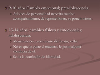  9-10 años:Cambio emocional; preadolescencia. 
 Adolece de personalidad necesita mucho 
acompañamiento, de repente lloran, se ponen tristes. 
 13-14 años: cambios físicos y emocionales; 
adolescencia. 
 Menstruación, crecimiento del busto, vello. 
 No es que le guste el maestro, le gusta alguna 
conducta de él. 
 Se da la confusión de identidad. 
 