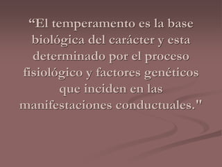 “El temperamento es la base 
biológica del carácter y esta 
determinado por el proceso 
fisiológico y factores genéticos 
que inciden en las 
manifestaciones conductuales." 
 