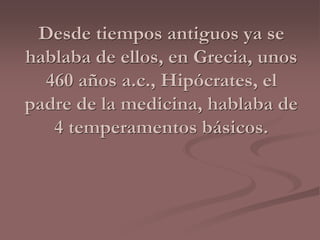 Desde tiempos antiguos ya se 
hablaba de ellos, en Grecia, unos 
460 años a.c., Hipócrates, el 
padre de la medicina, hablaba de 
4 temperamentos básicos. 
 