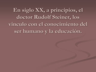 En siglo XX, a principios, el 
doctor Rudolf Steiner, los 
vinculo con el conocimiento del 
ser humano y la educación. 
 