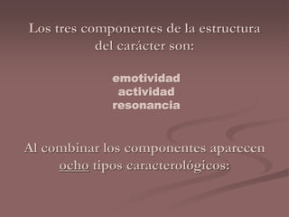 Los tres componentes de la estructura 
del carácter son: 
emotividad 
actividad 
resonancia 
Al combinar los componentes aparecen 
ocho tipos caracterológicos: 
 