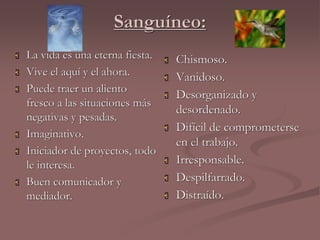 Sanguíneo: 
 La vida es una eterna fiesta. 
 Vive el aquí y el ahora. 
 Puede traer un aliento 
fresco a las situaciones más 
negativas y pesadas. 
 Imaginativo. 
 Iniciador de proyectos, todo 
le interesa. 
 Buen comunicador y 
mediador. 
 Chismoso. 
 Vanidoso. 
 Desorganizado y 
desordenado. 
 Difícil de comprometerse 
en el trabajo. 
 Irresponsable. 
 Despilfarrado. 
 Distraído. 
 