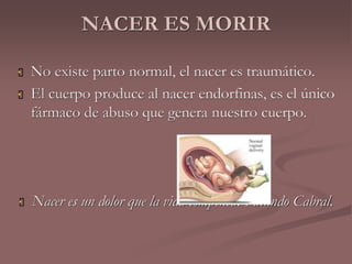 NACER ES MORIR 
 No existe parto normal, el nacer es traumático. 
 El cuerpo produce al nacer endorfinas, es el único 
fármaco de abuso que genera nuestro cuerpo. 
 Nacer es un dolor que la vida compensa. Facundo Cabral. 
 