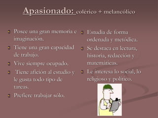 Apasionado: colérico + melancólico 
 Posee una gran memoria e 
imaginación. 
 Tiene una gran capacidad 
de trabajo. 
 Vive siempre ocupado. 
 Tiene afición al estudio y 
le gusta todo tipo de 
tareas. 
 Prefiere trabajar sólo. 
 Estudia de forma 
ordenada y metódica. 
 Se destaca en lectura, 
historia, redacción y 
matemáticas. 
 Le interesa lo social, lo 
religioso y político. 
 