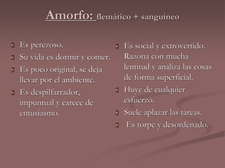 Amorfo: flemático + sanguíneo 
 Es perezoso. 
 Su vida es dormir y comer. 
 Es poco original, se deja 
llevar por el ambiente. 
 Es despilfarrador, 
impuntual y carece de 
entusiasmo. 
 Es social y extrovertido. 
Razona con mucha 
lentitud y analiza las cosas 
de forma superficial. 
 Huye de cualquier 
esfuerzo. 
 Suele aplazar las tareas. 
 Es torpe y desordenado. 
 