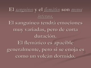 El sanguíneo y el flemático son menos 
intensos. 
El sanguíneo tendrá emociones 
muy variadas, pero de corta 
duración. 
El flemático es apacible 
generalmente, pero si se enoja es 
como un volcán dormido. 
 