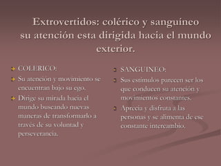 Extrovertidos: colérico y sanguíneo 
su atención esta dirigida hacia el mundo 
exterior. 
 COLERICO: 
 Su atención y movimiento se 
encuentran bajo su ego. 
 Dirige su mirada hacia el 
mundo buscando nuevas 
maneras de transformarlo a 
través de su voluntad y 
perseverancia. 
 SANGUINEO: 
 Sus estímulos parecen ser los 
que conducen su atención y 
movimientos constantes. 
 Aprecia y disfruta a las 
personas y se alimenta de ese 
constante intercambio. 
 