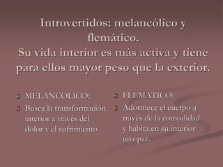 Introvertidos: melancólico y 
flemático. 
Su vida interior es más activa y tiene 
para ellos mayor peso que la exterior. 
 MELANCOLICO: 
 Busca la transformación 
interior a través del 
dolor y el sufrimiento 
 FLEMATICO: 
 Adormece el cuerpo a 
través de la comodidad 
y habita en su interior 
una paz. 
 