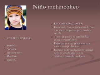 Niño melancólico 
 CARACTERISTICAS: 
 Sensible 
 Soñador 
 Quejumbroso 
 Detallista 
 cauteloso 
 RECOMENDACIONES: 
 Escucharlo con atención cuando llora 
o se queja, empatizar pero no darle 
cuerda 
 Tomar en cuenta su sensibilidad 
cuando lo regañamos 
 Dejar que se valga por si mismo y 
resuelva sus problemas 
 Respetar su necesidad de privacidad, 
pero no dejarlo que se aísle 
 Abrirlo al dolor de los demás 
 