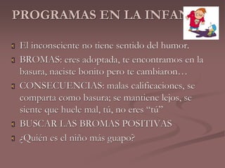 PROGRAMAS EN LA INFANCIA 
 El inconsciente no tiene sentido del humor. 
 BROMAS: eres adoptada, te encontramos en la 
basura, naciste bonito pero te cambiaron… 
 CONSECUENCIAS: malas calificaciones, se 
comparta como basura; se mantiene lejos, se 
siente que huele mal, tú, no eres “tú” 
 BUSCAR LAS BROMAS POSITIVAS 
 ¿Quién es el niño más guapo? 
 