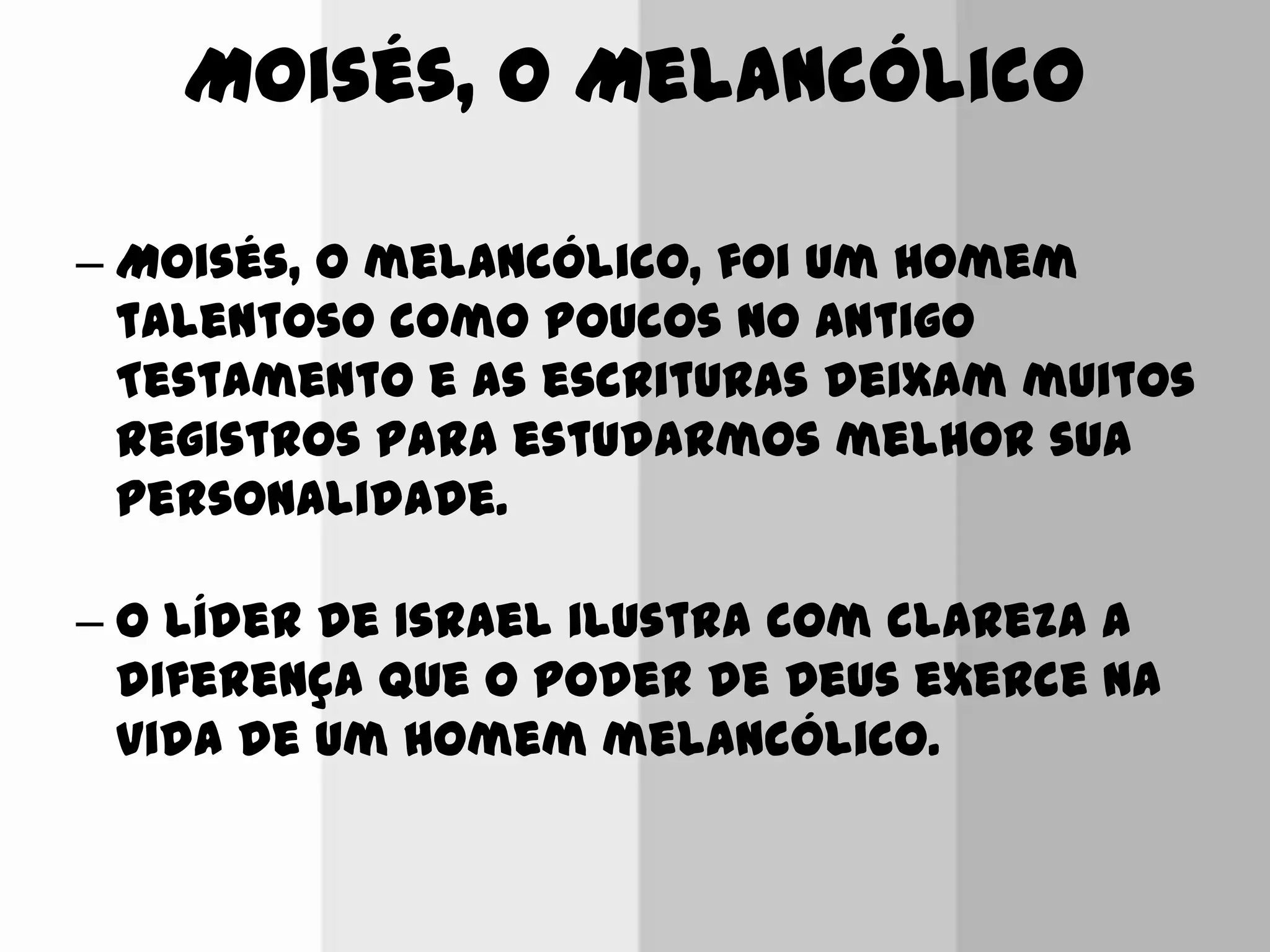 Moisés, o Melancólico
– Moisés, o melancólico, foi um homem
talentoso como poucos no Antigo
Testamento e as escrituras deixam muitos
registros para estudarmos melhor sua
personalidade.
– O líder de Israel ilustra com clareza a
diferença que o poder de Deus exerce na
vida de um homem melancólico.
 