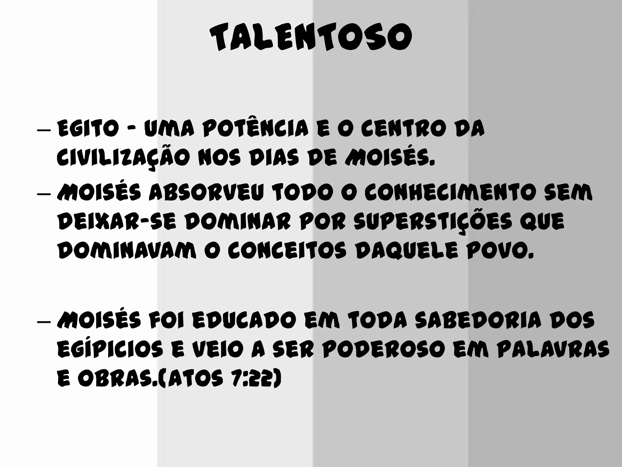 TALENTOSO
– Egito ‟ uma potência e o centro da
civilização nos dias de Moisés.
– Moisés absorveu todo o conhecimento sem
deixar-se dominar por superstições que
dominavam o conceitos daquele povo.
– Moisés foi educado em toda sabedoria dos
egípicios e veio a ser poderoso em palavras
e obras.(Atos 7:22)
 