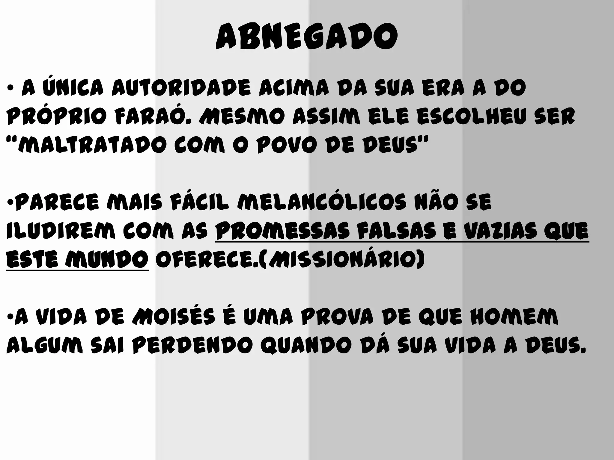 ABNEGADO
• A única autoridade acima da sua era a do
próprio Faraó. Mesmo assim ele escolheu ser
“maltratado com o povo de Deus”
•Parece mais fácil melancólicos não se
iludirem com as promessas falsas e vazias que
este mundo oferece.(MISSIONÁRIO)
•A vida de Moisés é uma prova de que homem
algum sai perdendo quando dá sua vida a Deus.
 