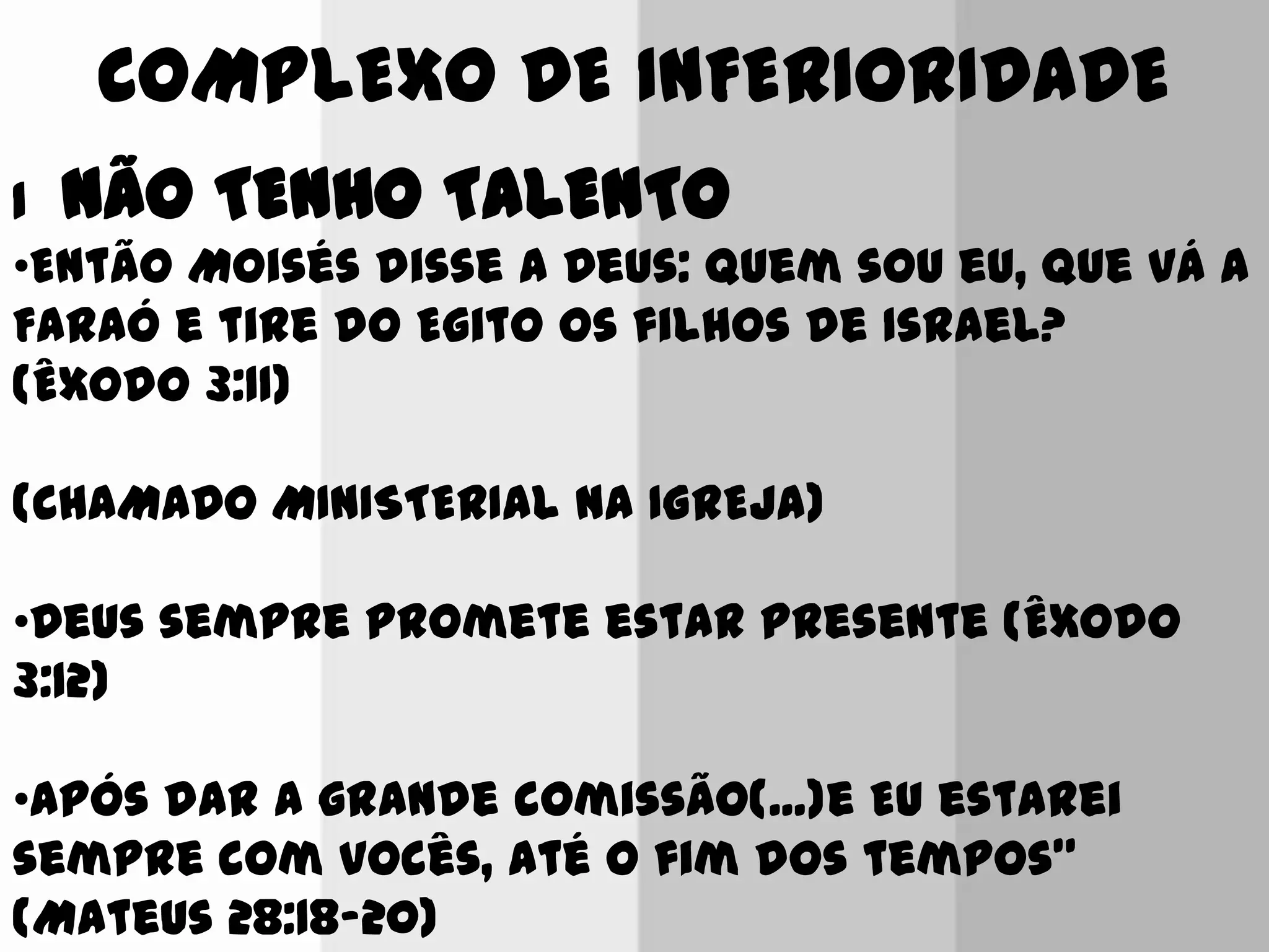 COMPLEXO DE INFERIORIDADE
1 NÃO TENHO TALENTO
•Então Moisés disse a Deus: Quem sou eu, que vá a
Faraó e tire do Egito os filhos de Israel?
(Êxodo 3:11)
(CHAMADO MINISTERIAL NA IGREJA)
•Deus sempre promete estar presente (Êxodo
3:12)
•Após dar a grande comissão(...)e Eu estarei
sempre com vocês, até o fim dos tempos”
(Mateus 28:18-20)
 
