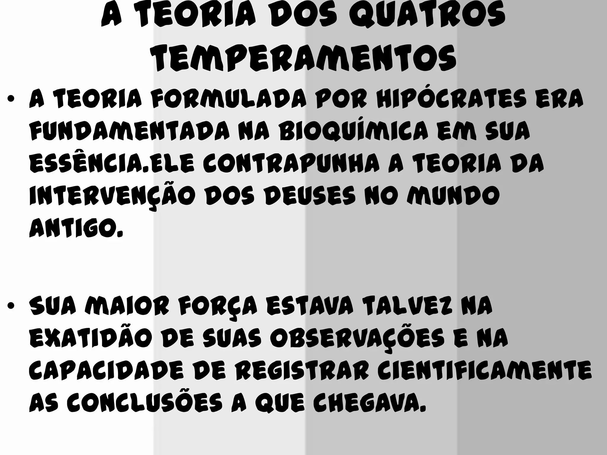 A teoria dos quatros
temperamentos
• A teoria formulada por Hipócrates era
fundamentada na bioquímica em sua
essência.Ele contrapunha a teoria da
intervenção dos deuses no mundo
antigo.
• Sua maior força estava talvez na
exatidão de suas observações e na
capacidade de registrar cientificamente
as conclusões a que chegava.
 