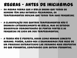 Regras ‟ Antes De IniciarmoS
• Da mesma forma que a Bíblia ensina que todos os
homens têm uma natureza pecaminosa, os
temperamentos indicam que todos tem suas fraquezas;
• A classificação dos quatros temperamentos não é
ensinada categoricamente na Bíblia, mas os estudos
biográficos demonstrarão os pontos fortes e as
fraquezas de cada um dos temperamentos;
• A teoria não é perfeita, assim como nenhum conceito
humano. Porém, ajuda-nos a examinarmos por meio de
um processo sistematizado lhe deixando mais respostas
do que perguntas, comparado com outras perguntas;
 