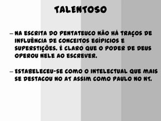 TALENTOSO
– Na escrita do pentateuco não há traços de
influência de conceitos egípicios e
superstições. É claro que o poder de Deus
operou nele ao escrever.
– Estabeleceu-se como o intelectual que mais
se destacou no AT assim como Paulo no NT.
 