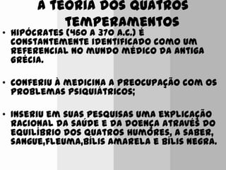 A teoria dos quatros
temperamentos
• Hipócrates (460 a 370 a.C.) é
constantemente identificado como um
referencial no mundo médico da antiga
Grécia.
• Conferiu à medicina a preocupação com os
problemas psiquiátricos;
• Inseriu em suas pesquisas uma explicação
racional da saúde e da doença através do
equilíbrio dos quatros humores, a saber,
sangue,fleuma,bílis amarela e bílis negra.
 