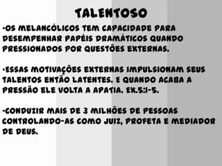 TALENTOSO
•Os melancólicos tem capacidade para
desempenhar papéis dramáticos quando
pressionados por questões externas.
•Essas motivações externas impulsionam seus
talentos então latentes. E quando acaba a
pressão ele volta a APATIA. Ex.5:1-5.
•Conduzir mais de 3 milhões de pessoas
controlando-as como juiz, profeta e mediador
de Deus.
 