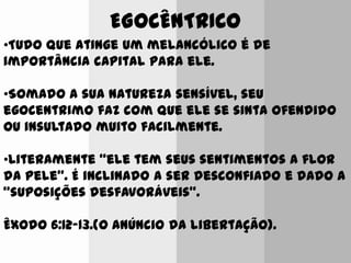 EGOCÊNTRICO
•Tudo que atinge um melancólico é de
importância capital para ele.
•Somado a sua natureza sensível, seu
egocentrimo faz com que ele se sinta ofendido
ou insultado muito facilmente.
•Literamente “ele tem seus sentimentos a flor
da pele”. É inclinado a ser desconfiado e dado a
“suposições desfavoráveis”.
Êxodo 6:12-13.(O Anúncio da libertação).
 