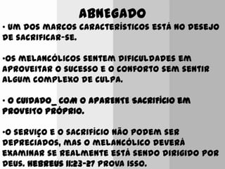 ABNEGADO
• Um dos marcos característicos está no desejo
de sacrificar-se.
•Os melancólicos sentem dificuldades em
aproveitar o sucesso e o conforto sem sentir
algum complexo de culpa.
• O CUIDADO_ COM O APARENTE SACRIFÍCIO em
PROVEITO PRÓPRIO.
•O serviço e o sacrifício não podem ser
depreciados, mas o melancólico deverá
examinar se realmente está sendo dirigido por
Deus. Hebreus 11:23-27 prova isso.
 