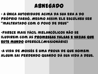 ABNEGADO
• A única autoridade acima da sua era a do
próprio Faraó. Mesmo assim ele escolheu ser
“maltratado com o povo de Deus”
•Parece mais fácil melancólicos não se
iludirem com as promessas falsas e vazias que
este mundo oferece.(MISSIONÁRIO)
•A vida de Moisés é uma prova de que homem
algum sai perdendo quando dá sua vida a Deus.
 