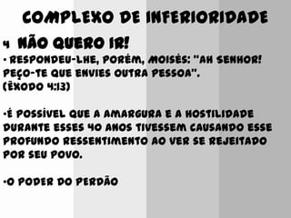 COMPLEXO DE INFERIORIDADE
4 Não Quero IR!
• Respondeu-lhe, porém, Moisés: "Ah Senhor!
Peço-te que envies outra pessoa".
(Êxodo 4:13)
•É possível que a amargura e a hostilidade
durante esses 40 anos tivessem causando esse
profundo ressentimento ao ver se rejeitado
por seu povo.
•O PODER DO PERDÃO
 