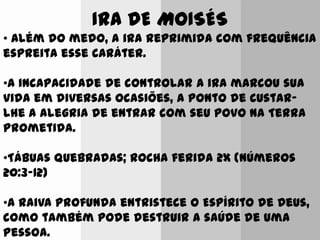 IRA DE MOISÉS
• Além do medo, a ira reprimida com frequência
espreita esse caráter.
•A incapacidade de controlar a ira marcou sua
vida em diversas ocasiões, a ponto de custar-
lhe a alegria de entrar com seu povo na Terra
prometida.
•Tábuas quebradas; Rocha ferida 2x (Números
20:3-12)
•A raiva profunda entristece o Espírito de Deus,
como também pode destruir a saúde de uma
pessoa.
 