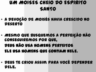 UM MOISES CHEIO DO ESPIRITO
SANTO
• A devoção de Moisés havia crescido no
deserto
• Mesmo que busquemos a perfeição não
conseguiremos por que,
DEUS NÃO USA HOMENS PERFEITOS
ELE USA HOMENS QUE CONFIAM NELE.
• Deus te criou assim para você depender
dEle.
 