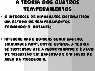 A teoria dos quatros
temperamentos
• O interesse de Hipócrates sistematizou
um estudo de temperamentos
tornando-o notável;
• Influenciando homens como Galeno,
Emmanuel Kant, entre outros. A teoria
se sustentou até a modernidade e é alvo
de discussão em bancadas e em salas de
aula da psicologia.
 