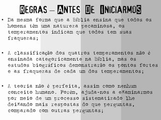 Regras – Antes De IniciarmoS
• Da mesma forma que a Bíblia ensina que todos os
homens têm uma natureza pecaminosa, os
temperamentos indicam que todos tem suas
fraquezas;
• A classificação dos quatros temperamentos não é
ensinada categoricamente na Bíblia, mas os
estudos biográficos demonstrarão os pontos fortes
e as fraquezas de cada um dos temperamentos;
• A teoria não é perfeita, assim como nenhum
conceito humano. Porém, ajuda-nos a examinarmos
por meio de um processo sistematizado lhe
deixando mais respostas do que perguntas,
comparado com outras perguntas;
 