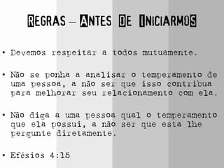 Regras – Antes De IniciarmoS
• Devemos respeitar a todos mutuamente.
• Não se ponha a analisar o temperamento de
uma pessoa, a não ser que isso contribua
para melhorar seu relacionamento com ela.
• Não diga a uma pessoa qual o temperamento
que ela possui, a não ser que esta lhe
pergunte diretamente.
• Efésios 4:15
 