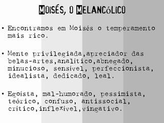 Moisés, o Melancólico
• Encontramos em Moisés o temperamento
mais rico.
• Mente privilegiada,apreciador das
belas-artes,analítico,abnegado,
minucioso, sensível, perfeccionista,
idealista, dedicado, leal.
• Egoísta, mal-humorado, pessimista,
teórico, confuso, antissocial,
crítico,inflexível,vingativo.
 