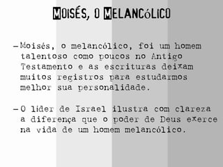 Moisés, o Melancólico
– Moisés, o melancólico, foi um homem
talentoso como poucos no Antigo
Testamento e as escrituras deixam
muitos registros para estudarmos
melhor sua personalidade.
– O líder de Israel ilustra com clareza
a diferença que o poder de Deus exerce
na vida de um homem melancólico.
 