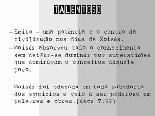 TALENTOSO
– Egito – uma potência e o centro da
civilização nos dias de Moisés.
– Moisés absorveu todo o conhecimento
sem deixar-se dominar por superstições
que dominavam o conceitos daquele
povo.
– Moisés foi educado em toda sabedoria
dos egípicios e veio a ser poderoso em
palavras e obras.(Atos 7:22)
 