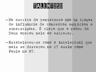 TALENTOSO
– Na escrita do pentateuco não há traços
de influência de conceitos egípicios e
superstições. É claro que o poder de
Deus operou nele ao escrever.
– Estabeleceu-se como o intelectual que
mais se destacou no AT assim como
Paulo no NT.
 