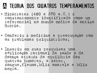 A teoria dos quatros temperamentos
• Hipócrates (460 a 370 a.C.) é
constantemente identificado como um
referencial no mundo médico da antiga
Grécia.
• Conferiu à medicina a preocupação com
os problemas psiquiátricos;
• Inseriu em suas pesquisas uma
explicação racional da saúde e da
doença através do equilíbrio dos
quatros humores, a saber,
sangue,fleuma,bílis amarela e bílis
negra.
 